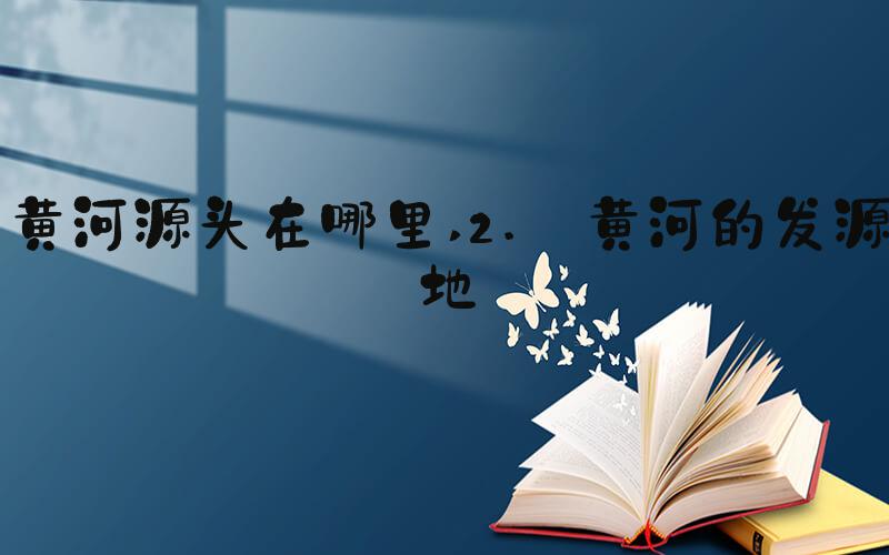 黄河源头在哪里 2. 黄河的发源地